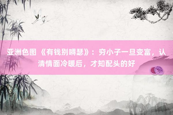 亚洲色图 《有钱别嘚瑟》：穷小子一旦变富，认清情面冷暖后，才知配头的好