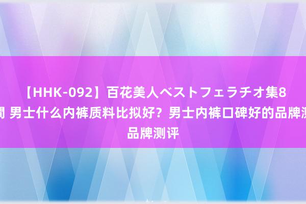 【HHK-092】百花美人ベストフェラチオ集8時間 男士什么内裤质料比拟好？男士内裤口碑好的品牌测评