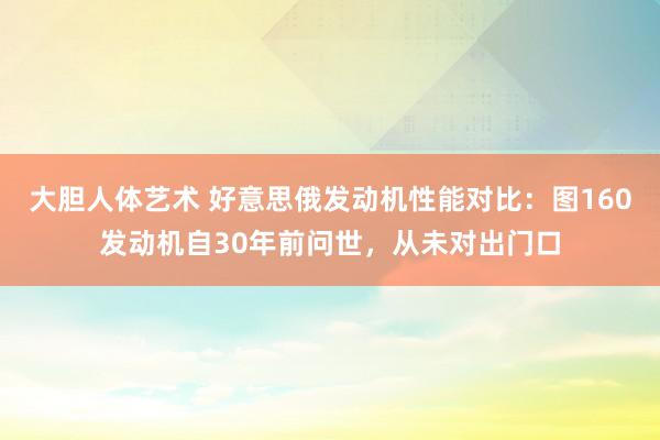 大胆人体艺术 好意思俄发动机性能对比：图160发动机自30年前问世，从未对出门口