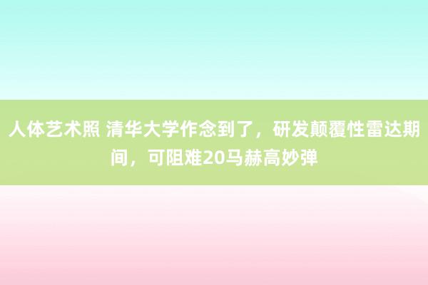 人体艺术照 清华大学作念到了，研发颠覆性雷达期间，可阻难20马赫高妙弹
