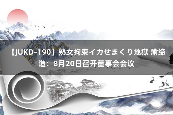 【JUKD-190】熟女拘束イカせまくり地獄 渝缔造：8月20日召开董事会会议