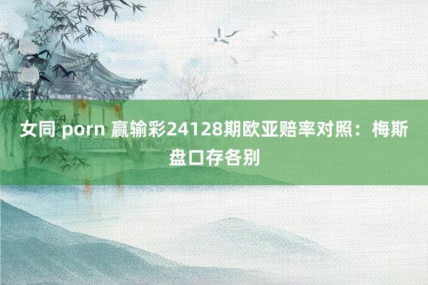 女同 porn 赢输彩24128期欧亚赔率对照:梅斯盘口存各别