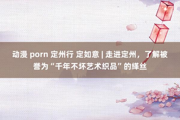动漫 porn 定州行 定如意 | 走进定州，了解被誉为“千年不坏艺术织品”的缂丝