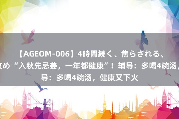 【AGEOM-006】4時間続く、焦らされる、すごい亀頭攻め “入秋先忌姜，一年都健康”！辅导：多喝4碗汤，健康又下火