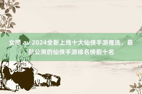 女同 av 2024全新上线十大仙侠手游推选，最新公测的仙侠手游排名榜前十名
