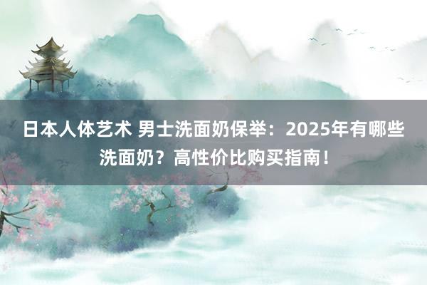 日本人体艺术 男士洗面奶保举：2025年有哪些洗面奶？高性价比购买指南！