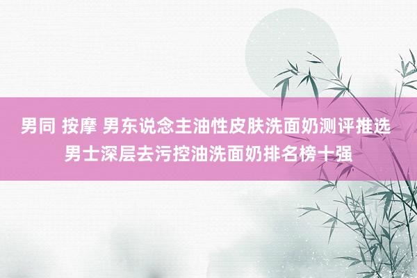 男同 按摩 男东说念主油性皮肤洗面奶测评推选 男士深层去污控油洗面奶排名榜十强