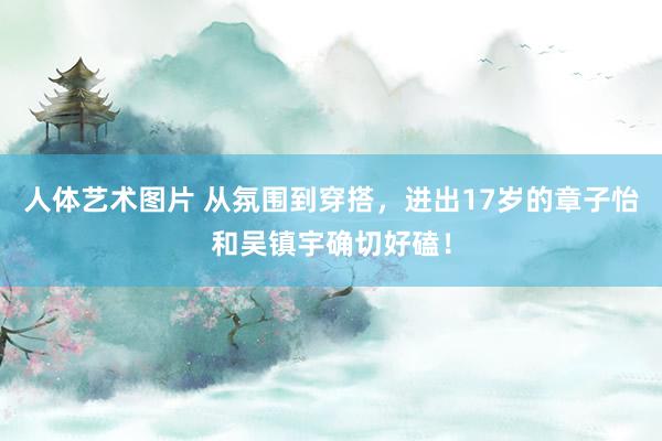 人体艺术图片 从氛围到穿搭，进出17岁的章子怡和吴镇宇确切好磕！