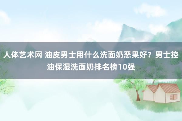 人体艺术网 油皮男士用什么洗面奶恶果好？男士控油保湿洗面奶排名榜10强