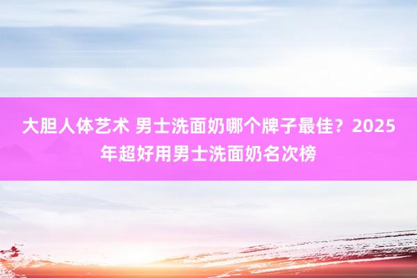 大胆人体艺术 男士洗面奶哪个牌子最佳？2025年超好用男士洗面奶名次榜