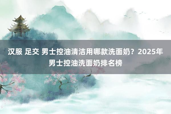 汉服 足交 男士控油清洁用哪款洗面奶？2025年男士控油洗面奶排名榜