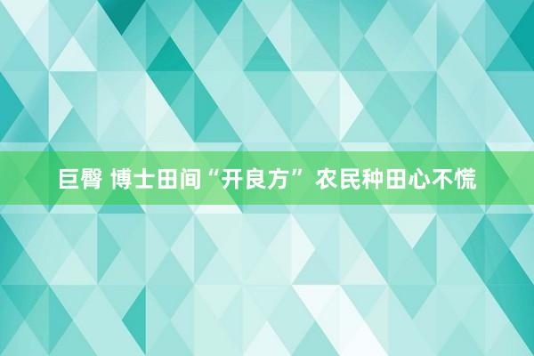 巨臀 博士田间“开良方” 农民种田心不慌