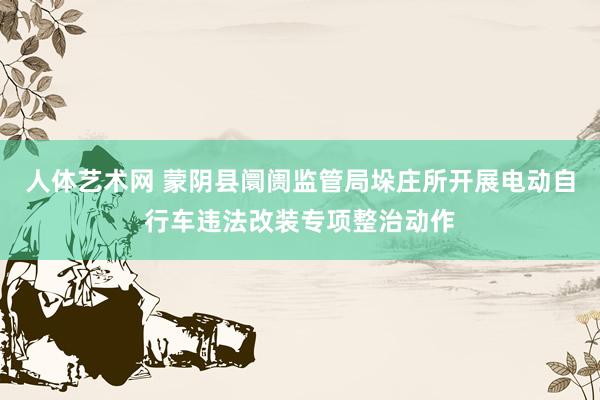 人体艺术网 蒙阴县阛阓监管局垛庄所开展电动自行车违法改装专项整治动作