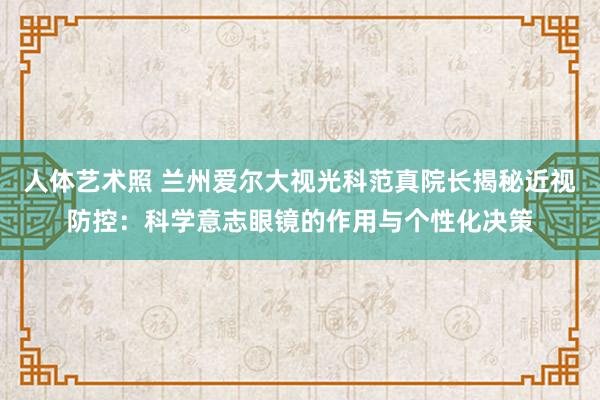 人体艺术照 兰州爱尔大视光科范真院长揭秘近视防控：科学意志眼镜的作用与个性化决策