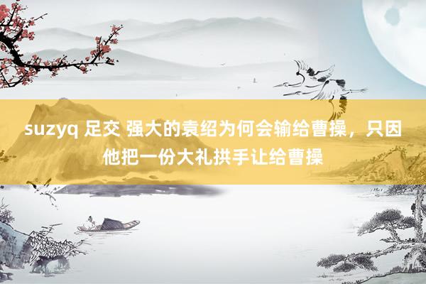 suzyq 足交 强大的袁绍为何会输给曹操，只因他把一份大礼拱手让给曹操