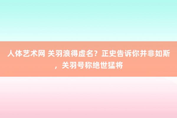 人体艺术网 关羽浪得虚名？正史告诉你并非如斯，关羽号称绝世猛将