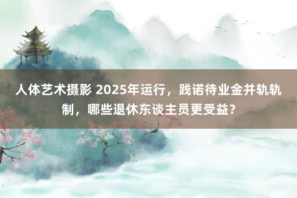 人体艺术摄影 2025年运行，践诺待业金并轨轨制，哪些退休东谈主员更受益？