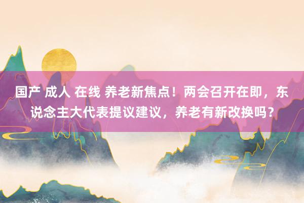 国产 成人 在线 养老新焦点！两会召开在即，东说念主大代表提议建议，养老有新改换吗？
