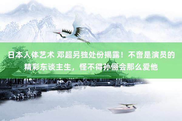 日本人体艺术 邓超另独处份揭露！不啻是演员的精彩东谈主生，怪不得孙俪会那么爱他