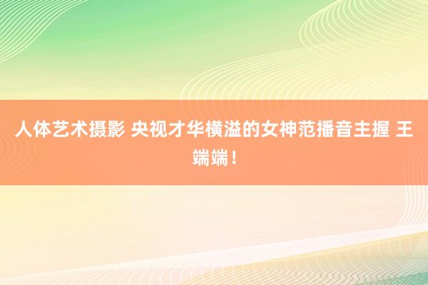 人体艺术摄影 央视才华横溢的女神范播音主握 王端端！