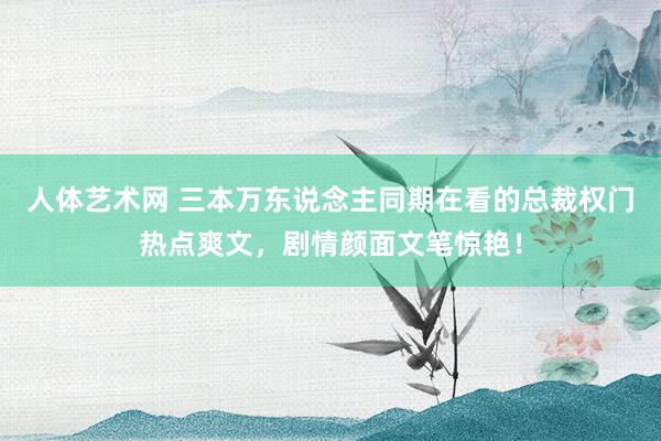 人体艺术网 三本万东说念主同期在看的总裁权门热点爽文，剧情颜面文笔惊艳！