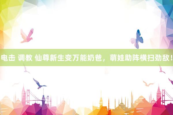 电击 调教 仙尊新生变万能奶爸，萌娃助阵横扫劲敌！