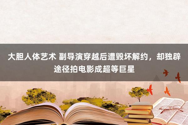 大胆人体艺术 副导演穿越后遭毁坏解约，却独辟途径拍电影成超等巨星