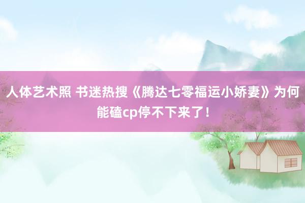 人体艺术照 书迷热搜《腾达七零福运小娇妻》为何能磕cp停不下来了！