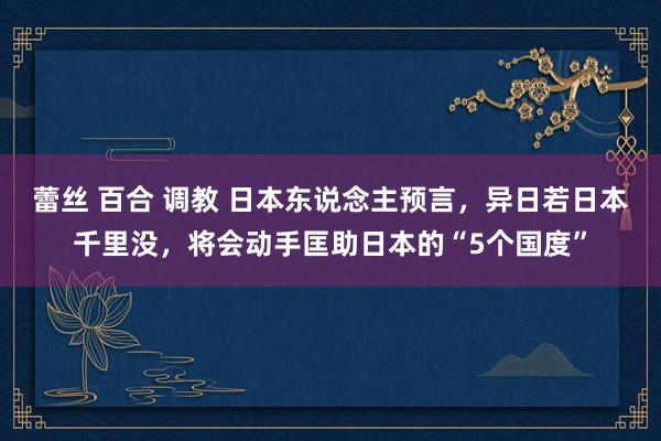 蕾丝 百合 调教 日本东说念主预言，异日若日本千里没，将会动手匡助日本的“5个国度”