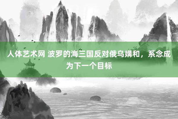 人体艺术网 波罗的海三国反对俄乌媾和，系念成为下一个目标