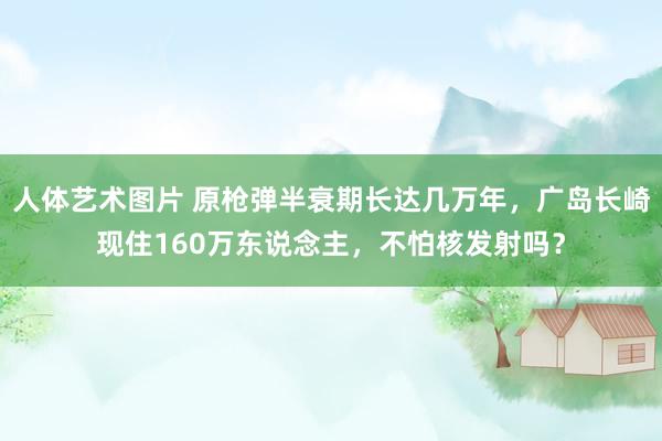 人体艺术图片 原枪弹半衰期长达几万年，广岛长崎现住160万东说念主，不怕核发射吗？
