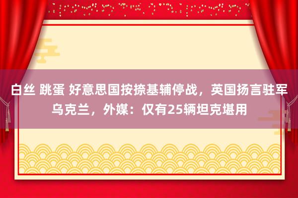白丝 跳蛋 好意思国按捺基辅停战，英国扬言驻军乌克兰，外媒：仅有25辆坦克堪用
