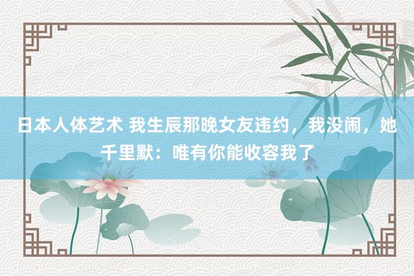 日本人体艺术 我生辰那晚女友违约，我没闹，她千里默：唯有你能收容我了