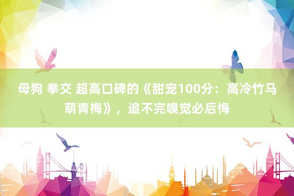 母狗 拳交 超高口碑的《甜宠100分：高冷竹马萌青梅》，追不完嗅觉必后悔