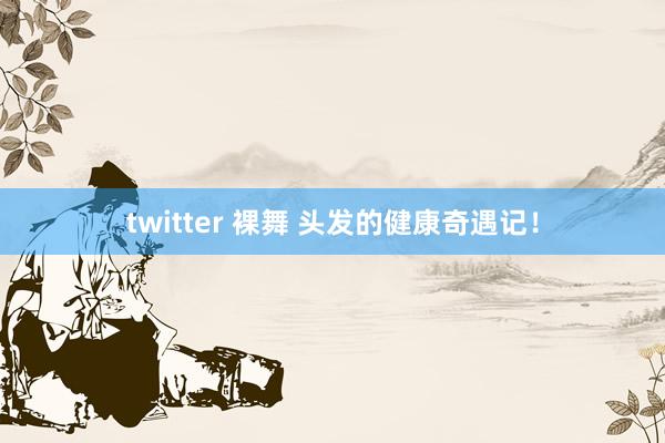 twitter 裸舞 头发的健康奇遇记！