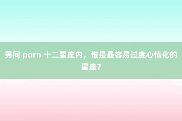 男同 porn 十二星座内，谁是最容易过度心情化的星座？