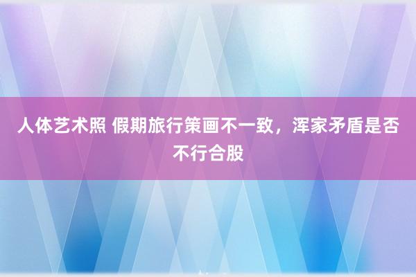 人体艺术照 假期旅行策画不一致，浑家矛盾是否不行合股