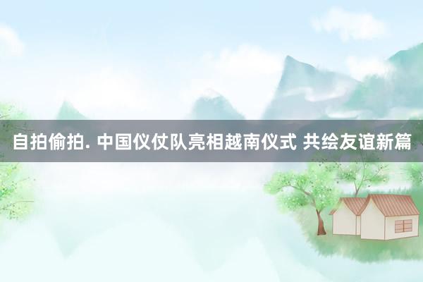 自拍偷拍. 中国仪仗队亮相越南仪式 共绘友谊新篇