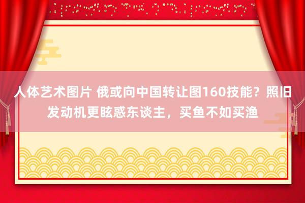 人体艺术图片 俄或向中国转让图160技能？照旧发动机更眩惑东谈主，买鱼不如买渔