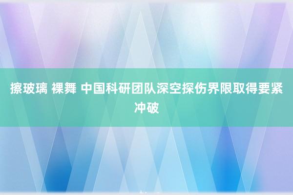 擦玻璃 裸舞 中国科研团队深空探伤界限取得要紧冲破