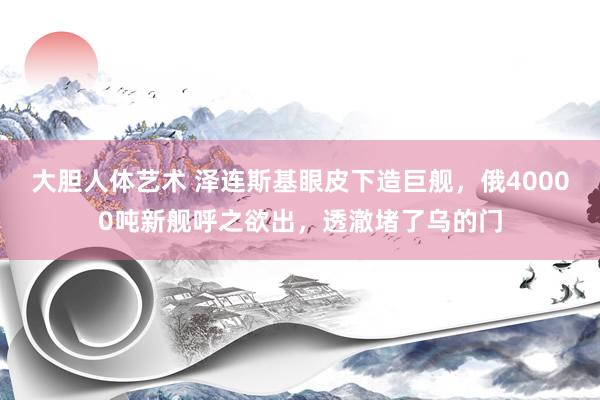 大胆人体艺术 泽连斯基眼皮下造巨舰，俄40000吨新舰呼之欲出，透澈堵了乌的门