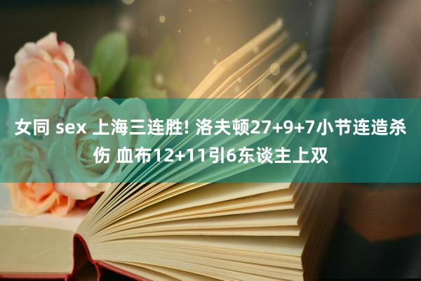 女同 sex 上海三连胜! 洛夫顿27+9+7小节连造杀伤 血布12+11引6东谈主上双