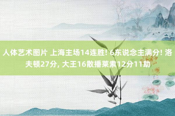 人体艺术图片 上海主场14连胜! 6东说念主满分! 洛夫顿27分, 大王16散播莱索12分11助