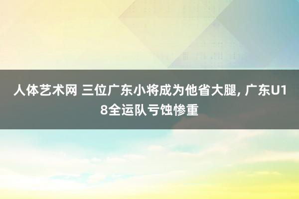 人体艺术网 三位广东小将成为他省大腿, 广东U18全运队亏蚀惨重