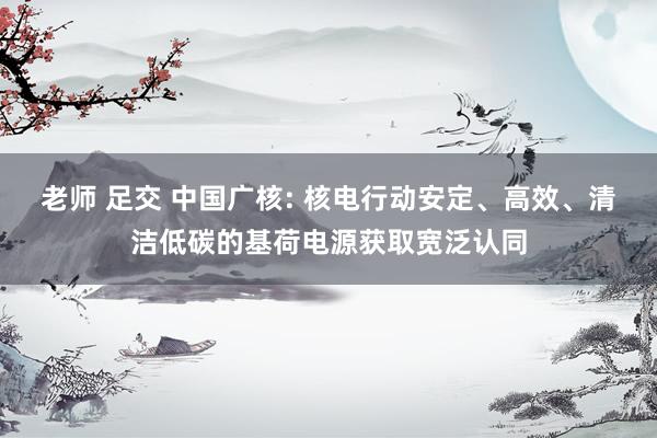 老师 足交 中国广核: 核电行动安定、高效、清洁低碳的基荷电源获取宽泛认同