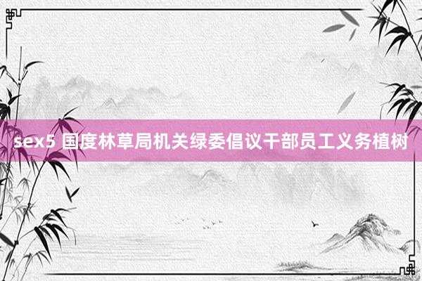 sex5 国度林草局机关绿委倡议干部员工义务植树