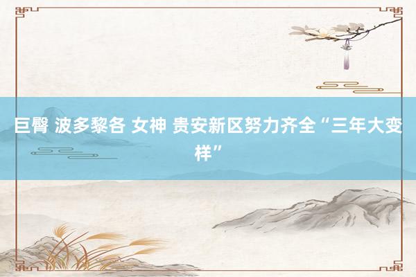 巨臀 波多黎各 女神 贵安新区努力齐全“三年大变样”