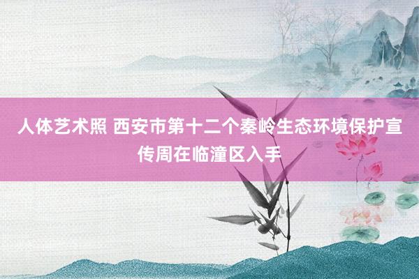 人体艺术照 西安市第十二个秦岭生态环境保护宣传周在临潼区入手