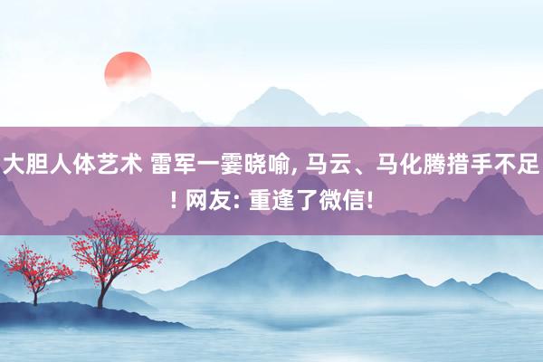 大胆人体艺术 雷军一霎晓喻, 马云、马化腾措手不足! 网友: 重逢了微信!