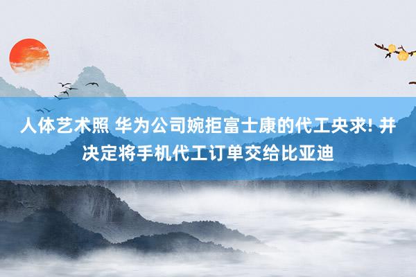 人体艺术照 华为公司婉拒富士康的代工央求! 并决定将手机代工订单交给比亚迪
